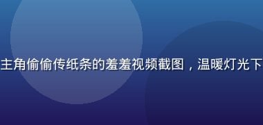 校园图书馆里男女主角偷偷传纸条的羞羞视频截图，温暖灯光下青涩暗恋气氛浓厚
